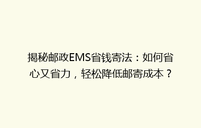 揭秘邮政EMS省钱寄法：如何省心又省力，轻松降低邮寄成本？