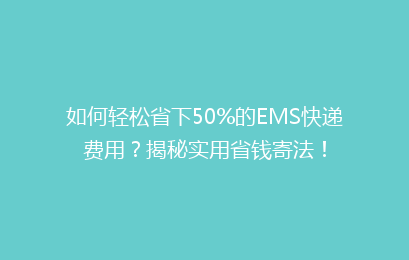 如何轻松省下50%的EMS快递费用？揭秘实用省钱寄法！