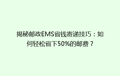 揭秘邮政EMS省钱寄递技巧：如何轻松省下50%的邮费？