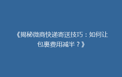 《揭秘微商快递寄送技巧：如何让包裹费用减半？》