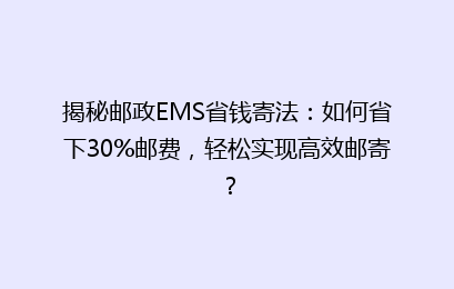 揭秘邮政EMS省钱寄法：如何省下30%邮费，轻松实现高效邮寄？