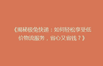 《揭秘极兔快递：如何轻松享受低价物流服务，省心又省钱？》
