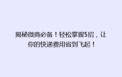 揭秘微商必备！轻松掌握5招，让你的快递费用省到飞起！