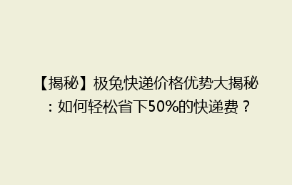 【揭秘】极兔快递价格优势大揭秘：如何轻松省下50%的快递费？