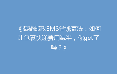《揭秘邮政EMS省钱寄法：如何让包裹快递费用减半，你get了吗？》