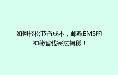 如何轻松节省成本，邮政EMS的神秘省钱寄法揭秘！