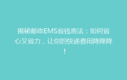 揭秘邮政EMS省钱寄法：如何省心又省力，让你的快递费用降降降！