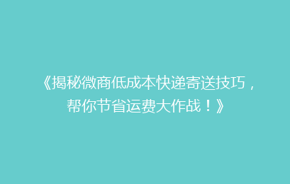 《揭秘微商低成本快递寄送技巧，帮你节省运费大作战！》