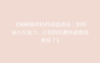 《揭秘邮政EMS省钱寄法：如何省心又省力，让你的包裹快递费用更低？》