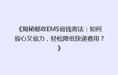 《揭秘邮政EMS省钱寄法：如何省心又省力，轻松降低快递费用？》