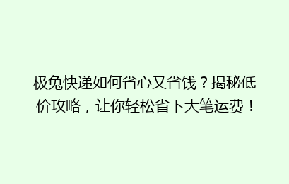 极兔快递如何省心又省钱？揭秘低价攻略，让你轻松省下大笔运费！