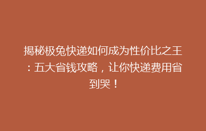 揭秘极兔快递如何成为性价比之王：五大省钱攻略，让你快递费用省到哭！