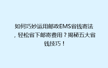 如何巧妙运用邮政EMS省钱寄法，轻松省下邮寄费用？揭秘五大省钱技巧！