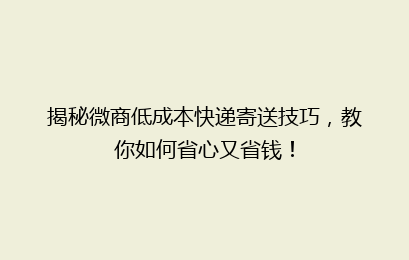 揭秘微商低成本快递寄送技巧，教你如何省心又省钱！