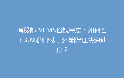 揭秘邮政EMS省钱寄法：如何省下30%的邮费，还能保证快递速度？
