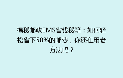 揭秘邮政EMS省钱秘籍:如何轻松省下50%的邮费,你还在用老方法吗?