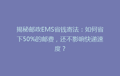 揭秘邮政EMS省钱寄法：如何省下50%的邮费，还不影响快递速度？
