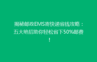 揭秘邮政EMS寄快递省钱攻略:五大绝招助你轻松省下50%邮费!