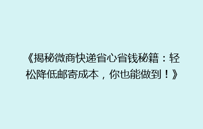 《揭秘微商快递省心省钱秘籍：轻松降低邮寄成本，你也能做到！》