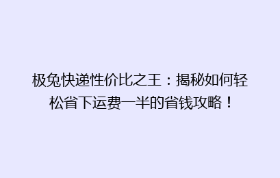 极兔快递性价比之王：揭秘如何轻松省下运费一半的省钱攻略！