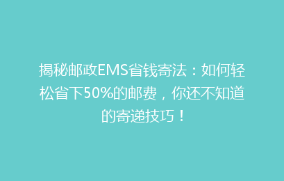 揭秘邮政EMS省钱寄法：如何轻松省下50%的邮费，你还不知道的寄递技巧！