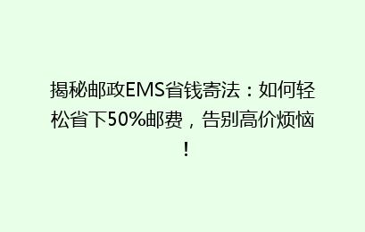揭秘邮政EMS省钱寄法：如何轻松省下50%邮费，告别高价烦恼！