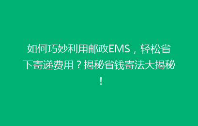 如何巧妙利用邮政EMS，轻松省下寄递费用？揭秘省钱寄法大揭秘！