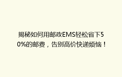 揭秘如何用邮政EMS轻松省下50%的邮费，告别高价快递烦恼！