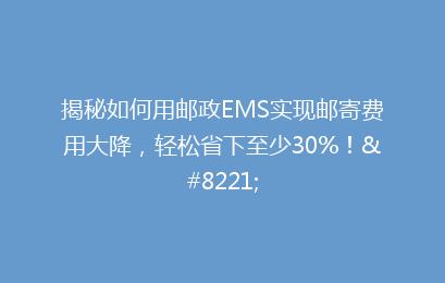 揭秘如何用邮政EMS实现邮寄费用大降，轻松省下至少30%！”