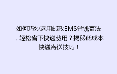 如何巧妙运用邮政EMS省钱寄法，轻松省下快递费用？揭秘低成本快递寄送技巧！