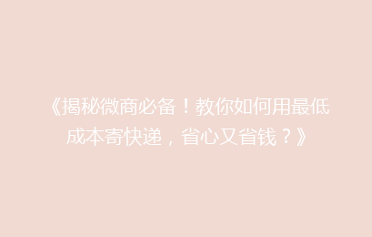 《揭秘微商必备！教你如何用最低成本寄快递，省心又省钱？》