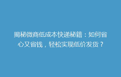 揭秘微商低成本快递秘籍：如何省心又省钱，轻松实现低价发货？