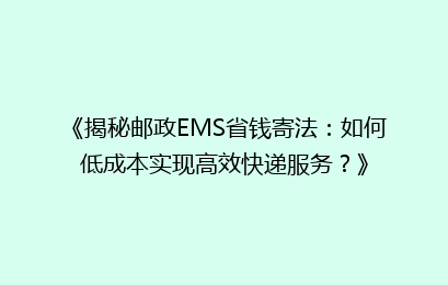 《揭秘邮政EMS省钱寄法:如何低成本实现高效快递服务?》