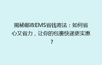 揭秘邮政EMS省钱寄法：如何省心又省力，让你的包裹快递更实惠？