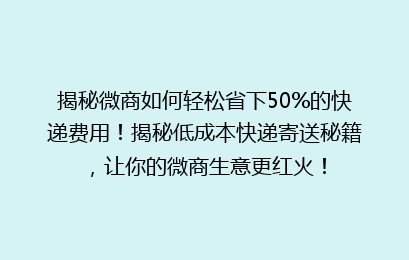 揭秘微商如何轻松省下50%的快递费用！揭秘低成本快递寄送秘籍，让你的微商生意更红火！