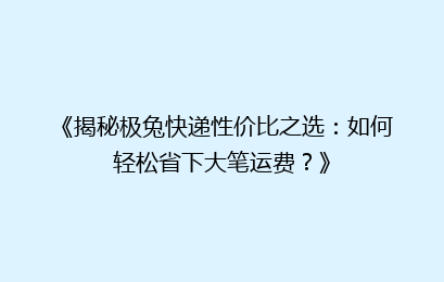 《揭秘极兔快递性价比之选：如何轻松省下大笔运费？》