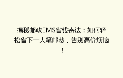 揭秘邮政EMS省钱寄法:如何轻松省下一大笔邮费,告别高价烦恼!