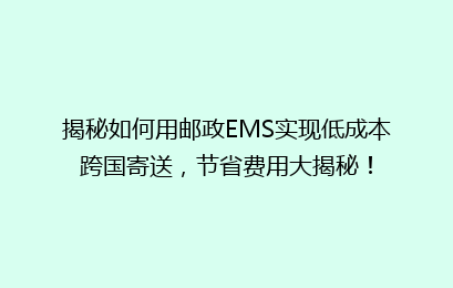 揭秘如何用邮政EMS实现低成本跨国寄送，节省费用大揭秘！