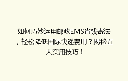 如何巧妙运用邮政EMS省钱寄法，轻松降低国际快递费用？揭秘五大实用技巧！