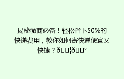 揭秘微商必备！轻松省下50%的快递费用，教你如何寄快递便宜又快捷？📦💰