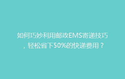 如何巧妙利用邮政EMS寄递技巧,轻松省下50%的快递费用?