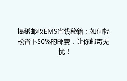 揭秘邮政EMS省钱秘籍：如何轻松省下50%的邮费，让你邮寄无忧！