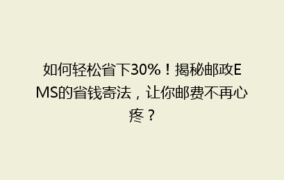 如何轻松省下30%！揭秘邮政EMS的省钱寄法，让你邮费不再心疼？