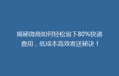 揭秘微商如何轻松省下80%快递费用，低成本高效寄送秘诀！
