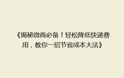 《揭秘微商必备!轻松降低快递费用,教你一招节省成本大法》