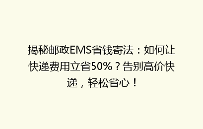 揭秘邮政EMS省钱寄法:如何让快递费用立省50%?告别高价快递,轻松省心!