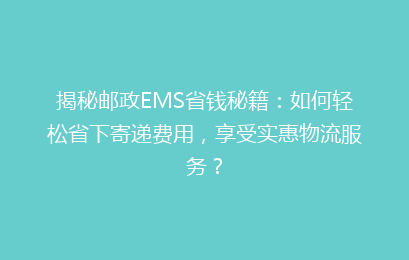 揭秘邮政EMS省钱秘籍:如何轻松省下寄递费用,享受实惠物流服务?