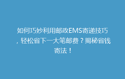 如何巧妙利用邮政EMS寄递技巧，轻松省下一大笔邮费？揭秘省钱寄法！