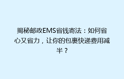 揭秘邮政EMS省钱寄法:如何省心又省力,让你的包裹快递费用减半?