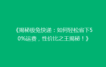 《揭秘极兔快递：如何轻松省下50%运费，性价比之王揭秘！》